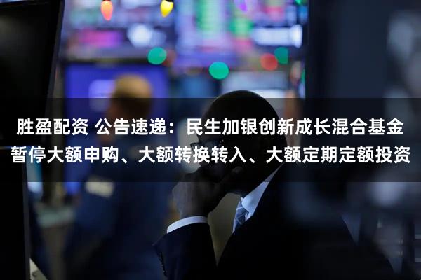 胜盈配资 公告速递：民生加银创新成长混合基金暂停大额申购、大额转换转入、大额定期定额投资