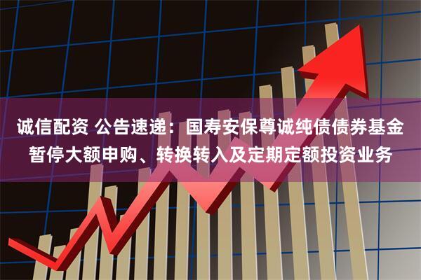 诚信配资 公告速递：国寿安保尊诚纯债债券基金暂停大额申购、转换转入及定期定额投资业务